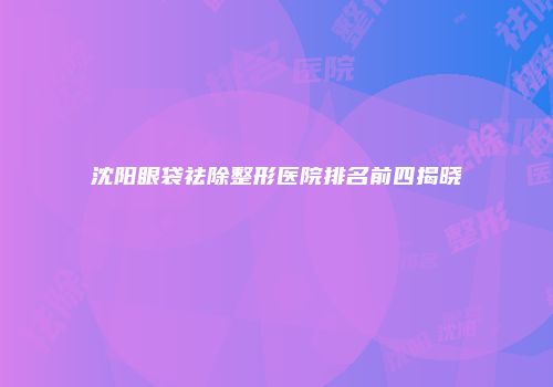 沈阳眼袋祛除整形医院排名前四揭晓