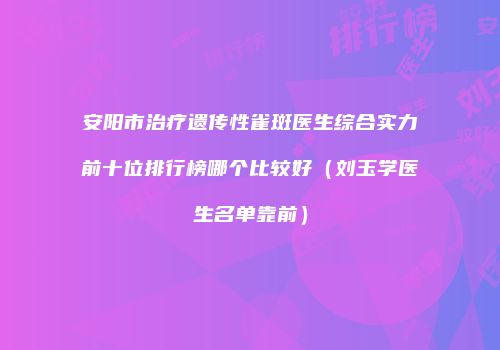 安阳市治疗遗传性雀斑医生综合实力前十位排行榜哪个比较好（刘玉学医生名单靠前）