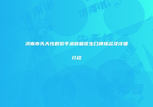 济南市先天性唇裂手术修复医生口碑排名及详细介绍
