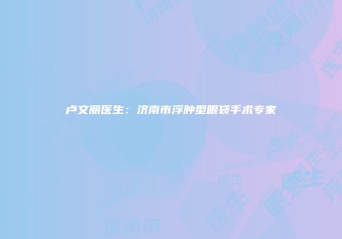 卢文丽医生:济南市浮肿型眼袋手术专家