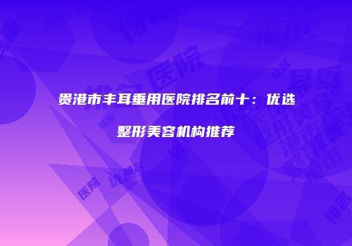 贵港市丰耳垂用医院排名前十：优选整形美容机构推荐