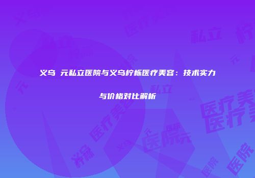 义乌復元私立医院与义乌柠栎医疗美容：技术实力与价格对比解析