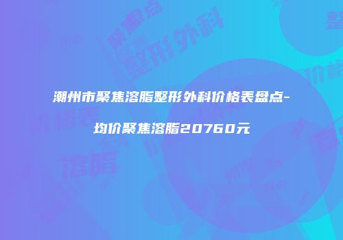 潮州市聚焦溶脂整形外科价格表盘点-均价聚焦溶脂20760元
