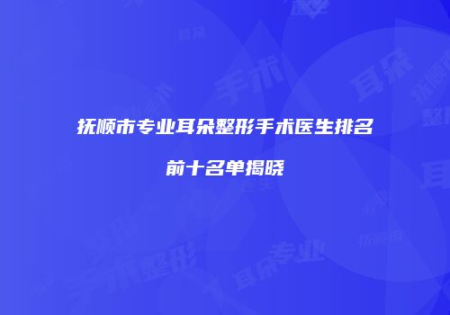 抚顺市专业耳朵整形手术医生排名前十名单揭晓