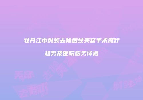牡丹江市射频去除唇纹美容手术流行趋势及医院服务详览