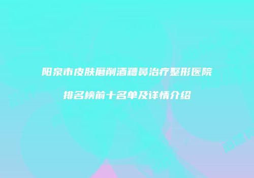 阳泉市皮肤磨削酒糟鼻治疗整形医院排名榜前十名单及详情介绍