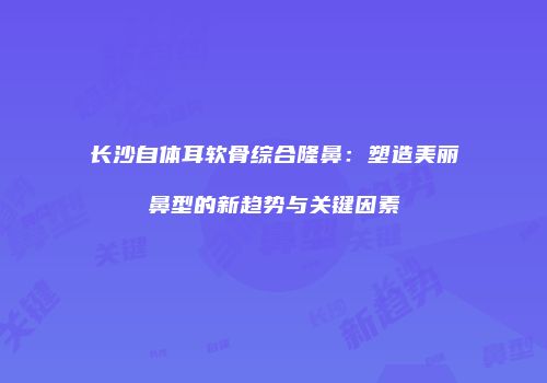 长沙自体耳软骨综合隆鼻:塑造美丽鼻型的新趋势与关键因素