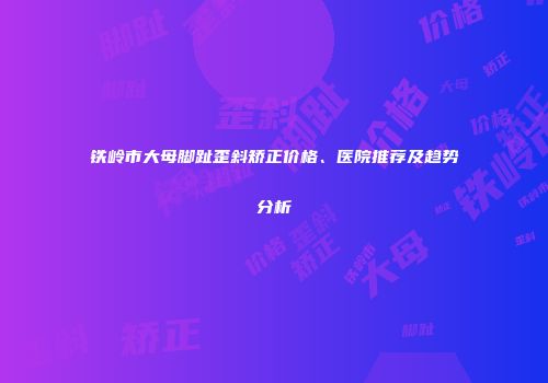 铁岭市大母脚趾歪斜矫正价格、医院推荐及趋势分析