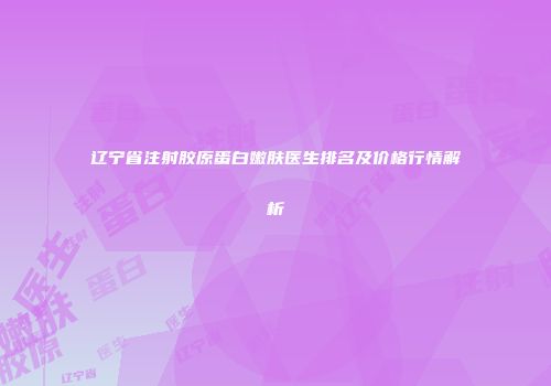 辽宁省注射胶原蛋白嫩肤医生排名及价格行情解析