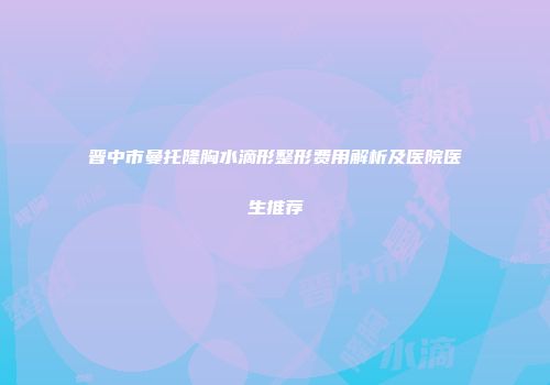 晋中市曼托隆胸水滴形整形费用解析及医院医生推荐