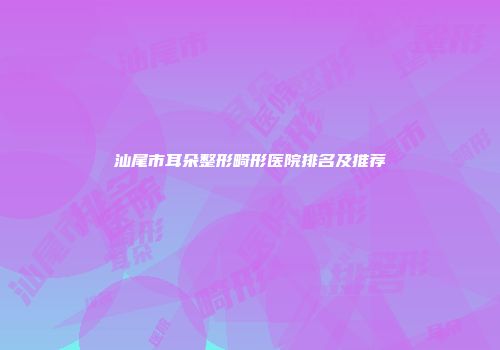 汕尾市耳朵整形畸形医院排名及推荐