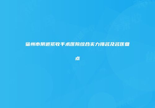 宿州市阴道紧收手术医院综合实力排名及名医盘点