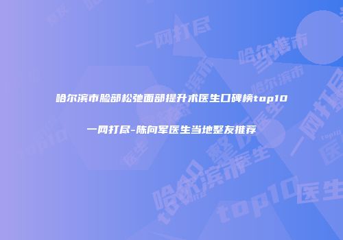 哈尔滨市脸部松弛面部提升术医生口碑榜top10一网打尽-陈向军医生当地整友推荐