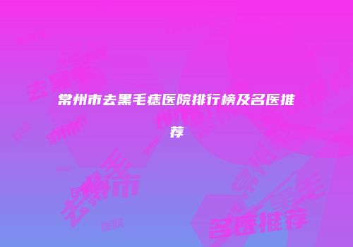 常州市去黑毛痣医院排行榜及名医推荐