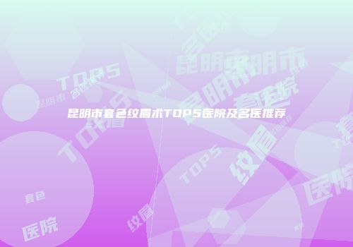 昆明市套色纹眉术TOP5医院及名医推荐