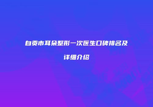自贡市耳朵整形一次医生口碑排名及详细介绍