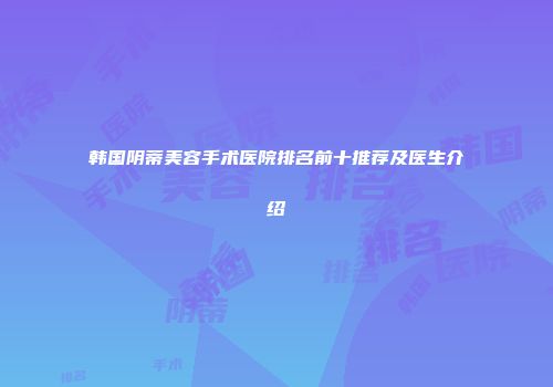 韩国阴蒂美容手术医院排名前十推荐及医生介绍