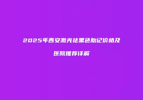 2025年西安激光祛黑色胎记价格及医院推荐详解