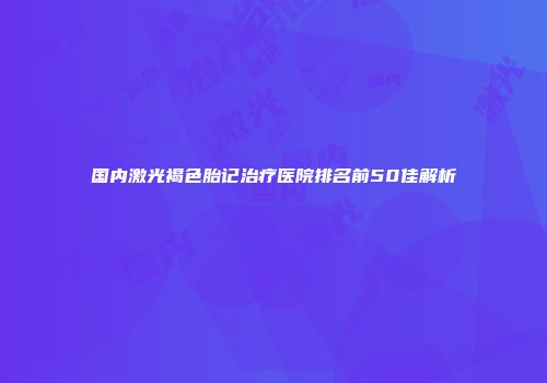国内激光褐色胎记治疗医院排名前50佳解析