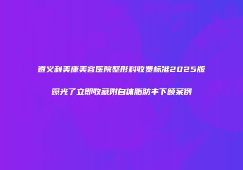 遵义利美康美容医院整形科收费标准2025版曝光了立即收藏附自体脂肪丰下颌案例