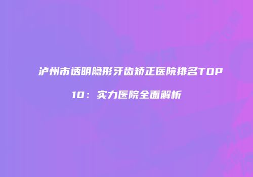 泸州市透明隐形牙齿矫正医院排名TOP10：实力医院全面解析