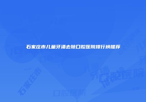 石家庄市儿童牙渍去除口腔医院排行榜推荐
