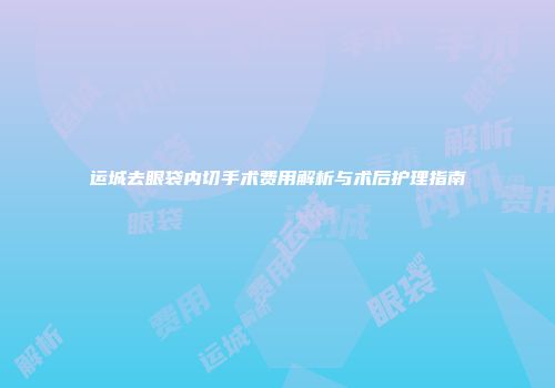 运城去眼袋内切手术费用解析与术后护理指南
