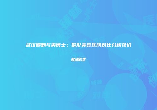 武汉臻魅与美博士：整形美容医院对比分析及价格解读
