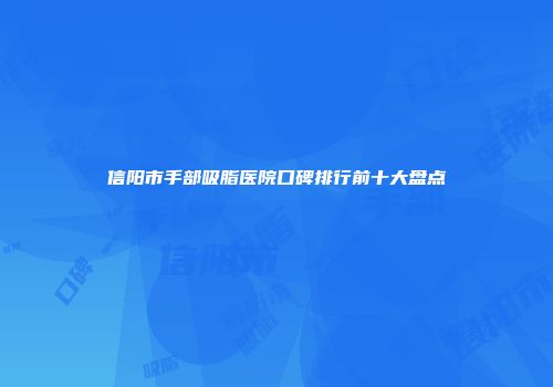 信阳市手部吸脂医院口碑排行前十大盘点
