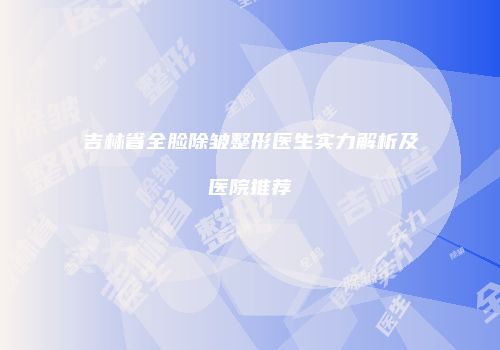 吉林省全脸除皱整形医生实力解析及医院推荐