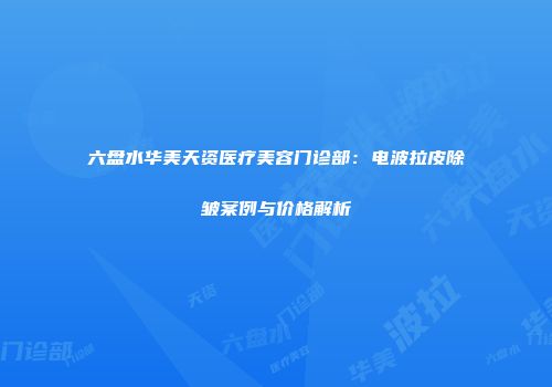 六盘水华美天资医疗美容门诊部:电波拉皮除皱案例与价格解析