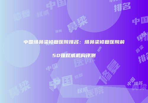 中国塌鼻梁修复医院排名:塌鼻梁修复医院前50强权威机构评测