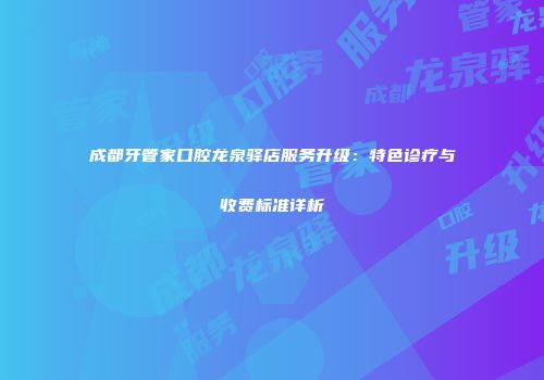 成都牙管家口腔龙泉驿店服务升级：特色诊疗与收费标准详析