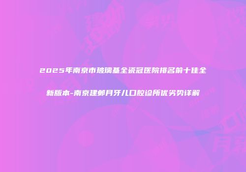2025年南京市玻璃基全瓷冠医院排名前十佳全新版本-南京建邺月牙儿口腔诊所优劣势详解