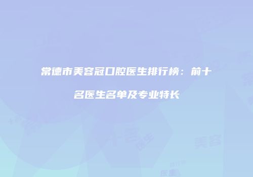 常德市美容冠口腔医生排行榜：前十名医生名单及专业特长