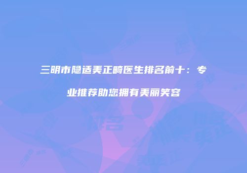 三明市隐适美正畸医生排名前十：专业推荐助您拥有美丽笑容