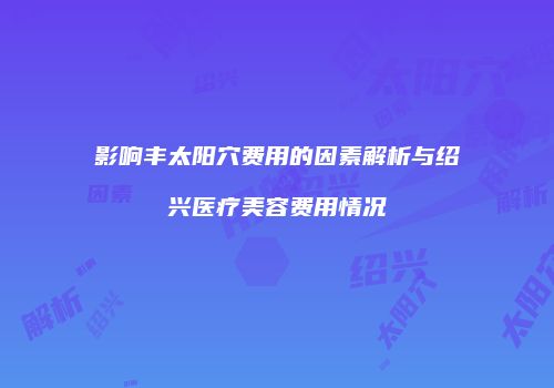影响丰太阳穴费用的因素解析与绍兴医疗美容费用情况