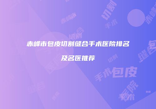 赤峰市包皮切割缝合手术医院排名及名医推荐