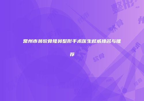 常州市鼻软骨隆鼻整形手术医生权威排名与推荐