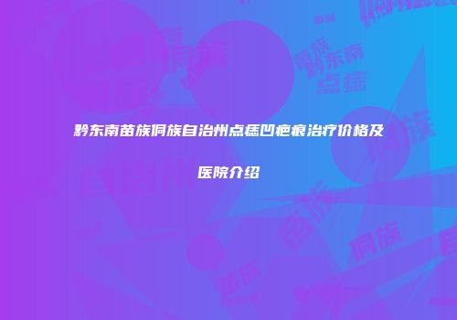 黔东南苗族侗族自治州点痣凹疤痕治疗价格及医院介绍