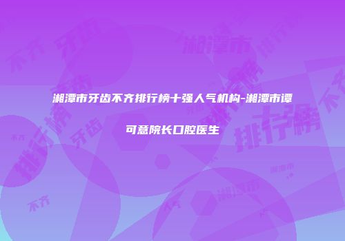 湘潭市牙齿不齐排行榜十强人气机构-湘潭市谭可意院长口腔医生