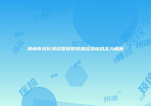 漳州市淡化颈纹整形医院排名及综合实力解析