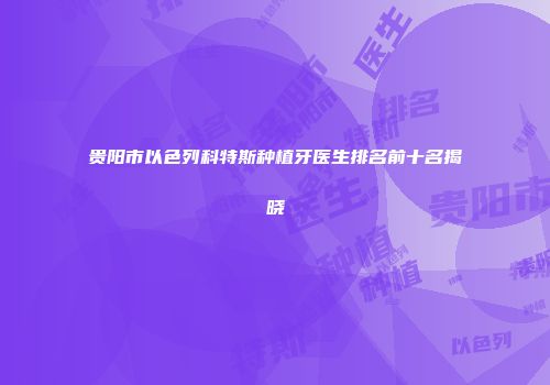 贵阳市以色列科特斯种植牙医生排名前十名揭晓