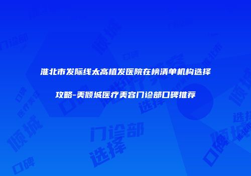 淮北市发际线太高植发医院在榜清单机构选择攻略-美倾城医疗美容门诊部口碑推荐