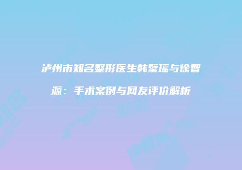 泸州市知名整形医生韩璧瑶与徐智源：手术案例与网友评价解析