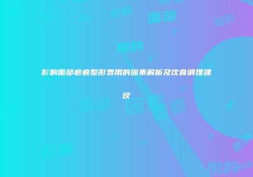 影响面部疤痕整形费用的因素解析及饮食调理建议