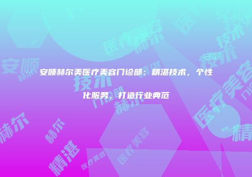 安顺赫尔美医疗美容门诊部：精湛技术，个性化服务，打造行业典范