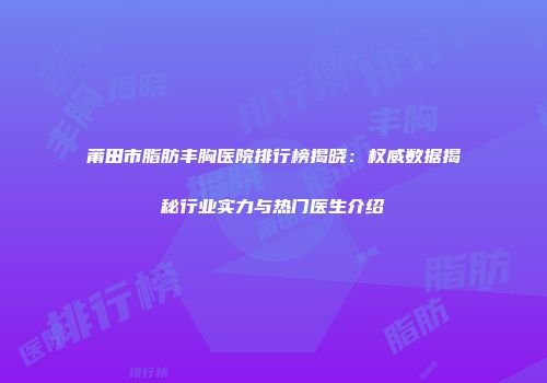 莆田市脂肪丰胸医院排行榜揭晓:权威数据揭秘行业实力与热门医生介绍
