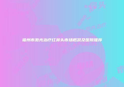 福州市激光治疗红鼻头市场概况及医院推荐
