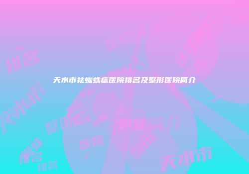 天水市祛蜘蛛痣医院排名及整形医院简介